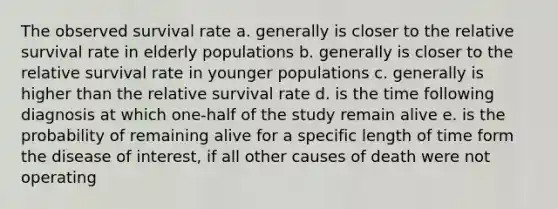 The observed survival rate a. generally is closer to the relative survival rate in elderly populations b. generally is closer to the relative survival rate in younger populations c. generally is higher than the relative survival rate d. is the time following diagnosis at which one-half of the study remain alive e. is the probability of remaining alive for a specific length of time form the disease of interest, if all other causes of death were not operating