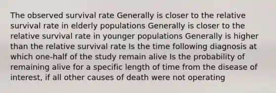 The observed survival rate Generally is closer to the relative survival rate in elderly populations Generally is closer to the relative survival rate in younger populations Generally is higher than the relative survival rate Is the time following diagnosis at which one-half of the study remain alive Is the probability of remaining alive for a specific length of time from the disease of interest, if all other causes of death were not operating