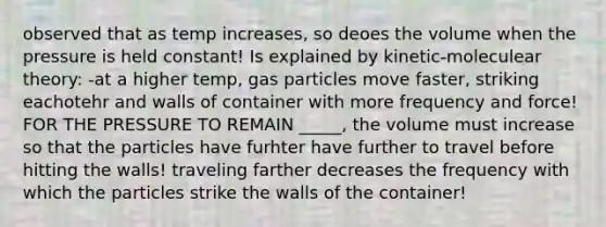 observed that as temp increases, so deoes the volume when the pressure is held constant! Is explained by kinetic-moleculear theory: -at a higher temp, gas particles move faster, striking eachotehr and walls of container with more frequency and force! FOR THE PRESSURE TO REMAIN _____, the volume must increase so that the particles have furhter have further to travel before hitting the walls! traveling farther decreases the frequency with which the particles strike the walls of the container!