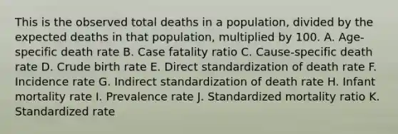 This is the observed total deaths in a population, divided by the expected deaths in that population, multiplied by 100. A. Age-specific death rate B. Case fatality ratio C. Cause-specific death rate D. Crude birth rate E. Direct standardization of death rate F. Incidence rate G. Indirect standardization of death rate H. Infant mortality rate I. Prevalence rate J. Standardized mortality ratio K. Standardized rate