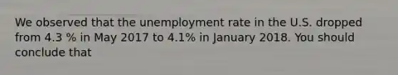 We observed that the unemployment rate in the U.S. dropped from 4.3 % in May 2017 to 4.1% in January 2018. You should conclude that