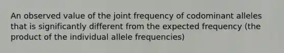 An observed value of the joint frequency of codominant alleles that is significantly different from the expected frequency (the product of the individual allele frequencies)