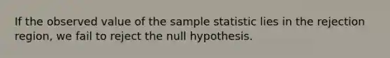 If the observed value of the sample statistic lies in the rejection region, we fail to reject the null hypothesis.