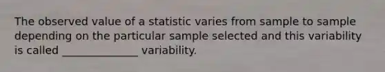 The observed value of a statistic varies from sample to sample depending on the particular sample selected and this variability is called ______________ variability.