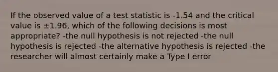 If the observed value of a test statistic is -1.54 and the critical value is ±1.96, which of the following decisions is most appropriate? -the null hypothesis is not rejected -the null hypothesis is rejected -the alternative hypothesis is rejected -the researcher will almost certainly make a Type I error