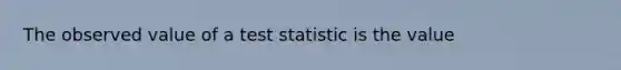 The observed value of a test statistic is the value