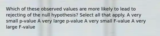 Which of these observed values are more likely to lead to rejecting of the null hypothesis? Select all that apply. A very small p-value A very large p-value A very small F-value A very large F-value