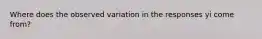 Where does the observed variation in the responses yi come from?
