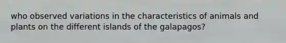 who observed variations in the characteristics of animals and plants on the different islands of the galapagos?