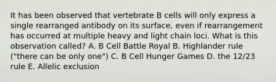 It has been observed that vertebrate B cells will only express a single rearranged antibody on its surface, even if rearrangement has occurred at multiple heavy and light chain loci. What is this observation called? A. B Cell Battle Royal B. Highlander rule ("there can be only one") C. B Cell Hunger Games D. the 12/23 rule E. Allelic exclusion