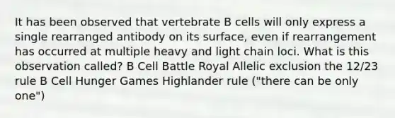 It has been observed that vertebrate B cells will only express a single rearranged antibody on its surface, even if rearrangement has occurred at multiple heavy and light chain loci. What is this observation called? B Cell Battle Royal Allelic exclusion the 12/23 rule B Cell Hunger Games Highlander rule ("there can be only one")