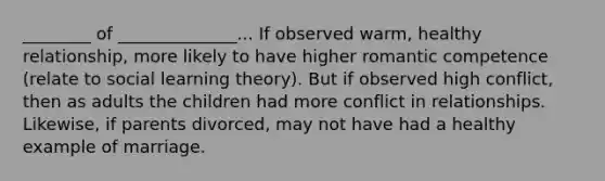 ________ of ______________... If observed warm, healthy relationship, more likely to have higher romantic competence (relate to social learning theory). But if observed high conflict, then as adults the children had more conflict in relationships. Likewise, if parents divorced, may not have had a healthy example of marriage.