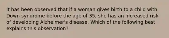 It has been observed that if a woman gives birth to a child with Down syndrome before the age of 35, she has an increased risk of developing Alzheimer's disease. Which of the following best explains this observation?