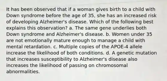 It has been observed that if a woman gives birth to a child with <a href='https://www.questionai.com/knowledge/kmiHrRsxOX-down-syndrome' class='anchor-knowledge'>down syndrome</a> before the age of 35, she has an increased risk of developing <a href='https://www.questionai.com/knowledge/kn4Mm8ylbN-alzheimers-disease' class='anchor-knowledge'>alzheimer's disease</a>. Which of the following best explains this observation? a. The same gene underlies both Down syndrome and Alzheimer's disease. b. Women under 35 are not emotionally mature enough to manage a child with mental retardation. c. Multiple copies of the APOE-4 allele increase the likelihood of both conditions. d. A genetic mutation that increases susceptibility to Alzheimer's disease also increases the likelihood of passing on <a href='https://www.questionai.com/knowledge/k9GCoid6kL-chromosomal-abnormalities' class='anchor-knowledge'>chromosomal abnormalities</a>.