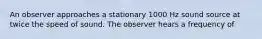 An observer approaches a stationary 1000 Hz sound source at twice the speed of sound. The observer hears a frequency of