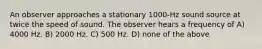 An observer approaches a stationary 1000-Hz sound source at twice the speed of sound. The observer hears a frequency of A) 4000 Hz. B) 2000 Hz. C) 500 Hz. D) none of the above