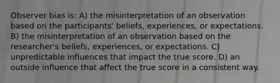 Observer bias is: A) the misinterpretation of an observation based on the participants' beliefs, experiences, or expectations. B) the misinterpretation of an observation based on the researcher's beliefs, experiences, or expectations. C) unpredictable influences that impact the true score. D) an outside influence that affect the true score in a consistent way.