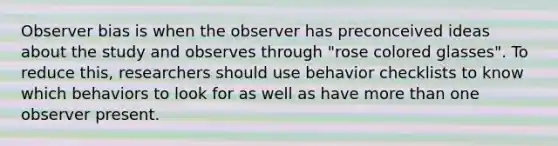 Observer bias is when the observer has preconceived ideas about the study and observes through "rose colored glasses". To reduce this, researchers should use behavior checklists to know which behaviors to look for as well as have more than one observer present.