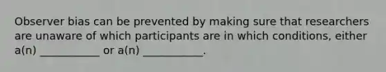 Observer bias can be prevented by making sure that researchers are unaware of which participants are in which conditions, either a(n) ___________ or a(n) ___________.