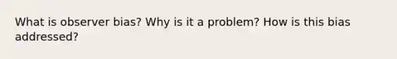 What is observer bias? Why is it a problem? How is this bias addressed?