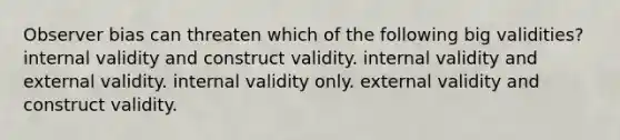 Observer bias can threaten which of the following big validities? internal validity and construct validity. internal validity and external validity. internal validity only. external validity and construct validity.