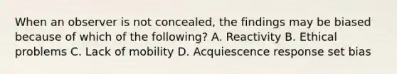 When an observer is not concealed, the findings may be biased because of which of the following? A. Reactivity B. Ethical problems C. Lack of mobility D. Acquiescence response set bias