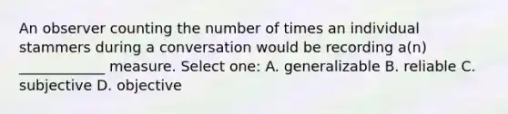 An observer counting the number of times an individual stammers during a conversation would be recording a(n) ____________ measure. Select one: A. generalizable B. reliable C. subjective D. objective