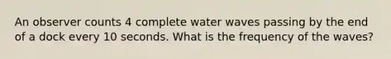 An observer counts 4 complete water waves passing by the end of a dock every 10 seconds. What is the frequency of the waves?