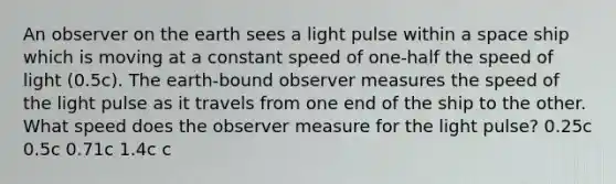 An observer on the earth sees a light pulse within a space ship which is moving at a constant speed of one-half the speed of light (0.5c). The earth-bound observer measures the speed of the light pulse as it travels from one end of the ship to the other. What speed does the observer measure for the light pulse? 0.25c 0.5c 0.71c 1.4c c