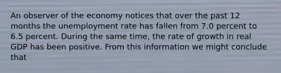 An observer of the economy notices that over the past 12 months the unemployment rate has fallen from 7.0 percent to 6.5 percent. During the same time, the rate of growth in real GDP has been positive. From this information we might conclude that