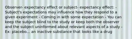 Observer- expectancy effect or subject- expectancy effect: - Subject's expectations may influence how they respond to a given experiment - Coming in with some expectation - You can keep the subject blind to the study or keep both the observer and the subject uninformed about relevant aspects of a study - Ex: placebo... an inactive substance that looks like a drug