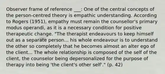 Observer frame of reference ___: One of the central concepts of the person-centred theory is empathic understanding. According to Rogers (1951), empathy must remain the counsellor's primary modus operandi, as it is a necessary condition for positive therapeutic change. "The therapist endeavours to keep himself out as a separate person... his whole endeavour is to understand the other so completely that he becomes almost an alter ego of the client... The whole relationship is composed of the self of the client, the counselor being depersonalized for the purpose of therapy into being 'the client's other self'." (p. 42)