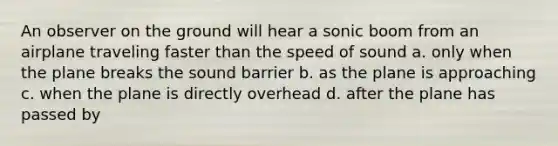 An observer on the ground will hear a sonic boom from an airplane traveling faster than the speed of sound a. only when the plane breaks the sound barrier b. as the plane is approaching c. when the plane is directly overhead d. after the plane has passed by