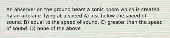 An observer on the ground hears a sonic boom which is created by an airplane flying at a speed A) just below the speed of sound. B) equal to the speed of sound. C) greater than the speed of sound. D) none of the above