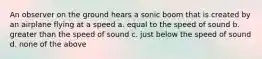 An observer on the ground hears a sonic boom that is created by an airplane flying at a speed a. equal to the speed of sound b. greater than the speed of sound c. just below the speed of sound d. none of the above