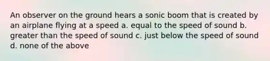 An observer on the ground hears a sonic boom that is created by an airplane flying at a speed a. equal to the speed of sound b. greater than the speed of sound c. just below the speed of sound d. none of the above