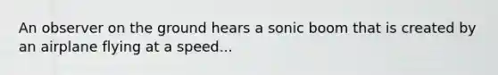 An observer on the ground hears a sonic boom that is created by an airplane flying at a speed...