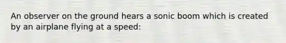 An observer on the ground hears a sonic boom which is created by an airplane flying at a speed: