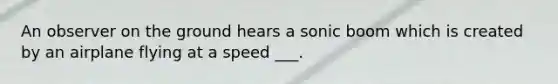 An observer on the ground hears a sonic boom which is created by an airplane flying at a speed ___.