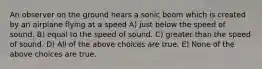 An observer on the ground hears a sonic boom which is created by an airplane flying at a speed A) just below the speed of sound. B) equal to the speed of sound. C) greater than the speed of sound. D) All of the above choices are true. E) None of the above choices are true.