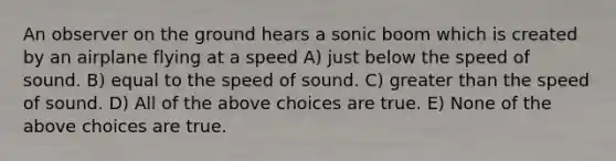 An observer on the ground hears a sonic boom which is created by an airplane flying at a speed A) just below the speed of sound. B) equal to the speed of sound. C) greater than the speed of sound. D) All of the above choices are true. E) None of the above choices are true.