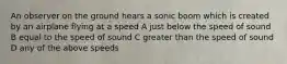 An observer on the ground hears a sonic boom which is created by an airplane flying at a speed A just below the speed of sound B equal to the speed of sound C greater than the speed of sound D any of the above speeds