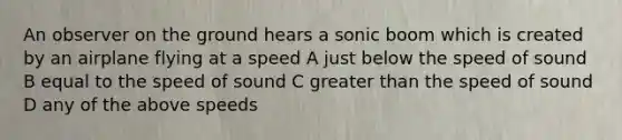 An observer on the ground hears a sonic boom which is created by an airplane flying at a speed A just below the speed of sound B equal to the speed of sound C greater than the speed of sound D any of the above speeds