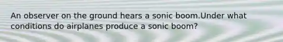 An observer on the ground hears a sonic boom.Under what conditions do airplanes produce a sonic boom?