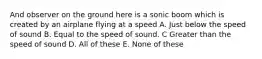 And observer on the ground here is a sonic boom which is created by an airplane flying at a speed A. Just below the speed of sound B. Equal to the speed of sound. C Greater than the speed of sound D. All of these E. None of these