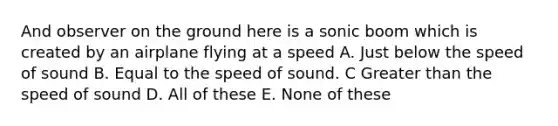 And observer on the ground here is a sonic boom which is created by an airplane flying at a speed A. Just below the speed of sound B. Equal to the speed of sound. C <a href='https://www.questionai.com/knowledge/ktgHnBD4o3-greater-than' class='anchor-knowledge'>greater than</a> the speed of sound D. All of these E. None of these