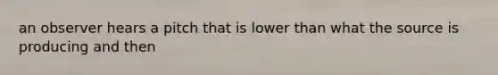 an observer hears a pitch that is lower than what the source is producing and then