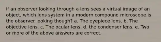 If an observer looking through a lens sees a virtual image of an object, which lens system in a modern compound microscope is the observer looking though? a. The eyepiece lens. b. The objective lens. c. The ocular lens. d. the condenser lens. e. Two or more of the above answers are correct.