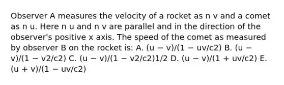 Observer A measures the velocity of a rocket as n v and a comet as n u. Here n u and n v are parallel and in the direction of the observer's positive x axis. The speed of the comet as measured by observer B on the rocket is: A. (u − v)/(1 − uv/c2) B. (u − v)/(1 − v2/c2) C. (u − v)/(1 − v2/c2)1/2 D. (u − v)/(1 + uv/c2) E. (u + v)/(1 − uv/c2)