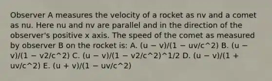 Observer A measures the velocity of a rocket as nv and a comet as nu. Here nu and nv are parallel and in the direction of the observer's positive x axis. The speed of the comet as measured by observer B on the rocket is: A. (u − v)/(1 − uv/c^2) B. (u − v)/(1 − v2/c^2) C. (u − v)/(1 − v2/c^2)^1/2 D. (u − v)/(1 + uv/c^2) E. (u + v)/(1 − uv/c^2)